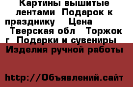 Картины вышитые лентами. Подарок к празднику. › Цена ­ 1 500 - Тверская обл., Торжок г. Подарки и сувениры » Изделия ручной работы   